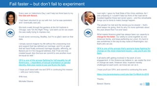 33
Fail faster – but don’t fail to experiment
Every year on Valentine's Day I can't help but think back to my
first date with Barack.
I had been reluctant to go out with him, but he was persistent,
and I eventually said yes.
We took a walk through the gardens at the Art Institute in
Chicago, saw "Do the Right Thing," and went out for ice cream
(he was really trying to impress me).
It took some convincing, Bradley, but I'm so glad I went on that
date.
I simply cannot imagine my life without the unwavering love
and support that has defined our marriage, and I'm so glad
that we have finally achieved marriage equality, affirming, as
Barack put it in his inaugural address, that "if we are truly
created equal, then the love we commit to one another must
be equal as well."
OFA is one of the groups fighting for full equality for all
Americans -- regardless of sexual orientation or gender
identity. Add your name to say you'll join the fight.
I hope you'll stand with me and OFA in continuing this mission
-- add your name today:
With love,
Michelle Obama
Last night, I gave my final State of the Union address. As I
was preparing it, I couldn't help but think of the road we've
traveled together these last seven years -- and the remarkable
things you've done to make change happen.
The people I've met and the stories you've shared -- that's
what keeps me going. And it's why I'm more optimistic about
the year ahead than I've ever been.
What makes America great has always been our capacity to
change for the better. Our ability to come together as one
American family, and keep perfecting our union. It's hard to
see sometimes in the day-to-day noise of Washington, but
that's who we are.
OFA is one of the groups that's going to keep fighting for
change on the most important issues -- say you'll join the
fight.
It all starts with getting involved in the work of civic
engagement. In the America we believe in, we create the kind
of change we seek. However slow, however harshly
challenged at each point, we know we can do it.
I hope you'll join OFA, and commit to continuing this work:
https://my.barackobama.com/Lets-Get-To-Work-In-2016
Thanks,
Barack Obama
 