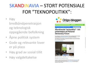 SKANDINAVIA – STORT POTENSIALE FOR ”TEKNOPOLITIKK”:Høy bredbåndpenetrasjon og teknologisk oppegående befolkningÅpne politisk systemGode og relevante lover er på plassHøy grad av sosial tillitHøy valgdeltakelse