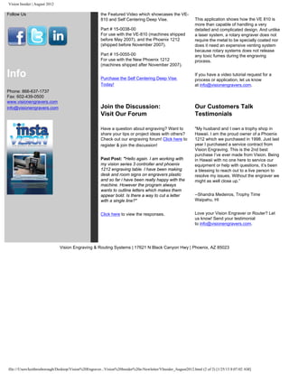 Vision Insider | August 2012
Follow Us
Info
Phone: 866-637-1737
Fax: 602-439-0500
www.visionengravers.com
info@visionengravers.com
the Featured Video which showcases the VE-
810 and Self Centering Deep Vise.
Part # 15-0038-00
For use with the VE-810 (machines shipped
before May 2007), and the Phoenix 1212
(shipped before November 2007).
Part # 15-0055-00
For use with the New Phoenix 1212
(machines shipped after November 2007).
Purchase the Self Centering Deep Vise
Today!
This application shows how the VE 810 is
more than capable of handling a very
detailed and complicated design. And unlike
a laser system, a rotary engraver does not
require the metal to be specially coated nor
does it need an expensive venting system
because rotary systems does not release
any toxic fumes during the engraving
process.
If you have a video tutorial request for a
process or application, let us know
at info@visionengravers.com.
Join the Discussion:
Visit Our Forum
Have a question about engraving? Want to
share your tips or project ideas with others?
Check out our engraving forum! Click here to
register & join the discussion!
Past Post: "Hello again. I am working with
my vision series 3 controller and phoenix
1212 engraving table. I have been making
desk and room signs on engravers plastic
and so far i have been really happy with the
machine. However the program always
wants to outline letters which makes them
appear bold. Is there a way to cut a letter
with a single line?"
Click here to view the responses.
Our Customers Talk
Testimonials
"My husband and I own a trophy shop in
Hawaii. I am the proud owner of a Phoenix
1212 which we purchased in 1998. Just last
year I purchased a service contract from
Vision Engraving. This is the 2nd best
purchase I’ve ever made from Vision. Being
in Hawaii with no one here to service our
equipment or help with questions, it’s been
a blessing to reach out to a live person to
resolve my issues. Without the engraver we
might as well close up.”
--Shandra Medeiros, Trophy Time
Waipahu, HI
Love your Vision Engraver or Router? Let
us know! Send your testimonial
to info@visionengravers.com.
Vision Engraving & Routing Systems | 17621 N Black Canyon Hwy | Phoenix, AZ 85023
file:///Users/keithrosborough/Desktop/Vision%20Engraver...Vision%20Insider%20e-Newletter/VInsider_August2012.html (2 of 2) [1/25/13 8:07:02 AM]
 