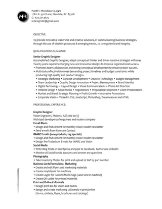 KR
Keith Rosborough
17811 N. 53rd Lane, Glendale, AZ 85308
C: 623.271.4625
krdesignsllc@gmail.com
OBJECTIVE:
To provide innovative leadership and creative solutions, in communicating business strategies,
through the use of ideation processes & emerging trends, to strengthen brand integrity.
QUALIFICATIONS SUMMARY:
Senior Graphic Designer
Accomplished Graphic Designer, adept conceptual thinker and driven creative strategist with over
Twenty years experience forging new and innovative designs to improve organizational success.
• Promotes team collaboration and strong conceptual development to ensure project success.
• Multi-tasks effectively to meet demanding project timelines and budget constraints while 		
	 producing high quality end product designs.
	 •	Strategic Marketing • Concept Development • Creative Technology • Budget Management
	 •	Team Leadership • Graphic Design Innovation • Project Development • Brand Identity
	 •	Digital Technology • Layout Design • Visual Communications • Photo Art Direction
	 •	Website Design • Social Media • Negotiations • Proposal Development • Client Presentations
	 • Market and Brand Strategic Planning • Profit Growth • Innovative Promotions
	 • Corporate Vision • Versed in CSS, JavaScript, PhotoShop, Dreamweaver and HTML
PROFESSIONAL EXPERIENCE:
Graphic Designer
Vision Engravers, Phoenix, AZ [2012-2013]
Mid-sized developers of engravers and routers company
E-mail Blasts
• Design and find content for monthly Vision Insider newsletter
• Send e-mails from Constant Contact
iMARC E-mails (new products, tag specials)
• Design and find content for monthly Vision Insider newsletter
• Design Pre-Tradeshow E-mails for iMARC and Vision
Social Media
• Write Blog Posts on Wordpress and post to Facebook, Twitter and LinkedIn
• Monitor all Social Media accounts and answer any questions
Photography
• Take Inventory Photos for print and upload to SAP by part number
Business Cards/Forms/Misc. Marketing
• Create and edit Flyers and marketing materials
• Create vinyl decals for machines
• Create Logos for custom iMARC tags (Laser and in-machine)
• Create QR codes for printed materials
Print and Online Collaterals
• Design print ads for Vision and iMARC
• design and create marketing collaterals in print/online
	 (forms, e-blasts, flyers, brochures and catalogs)
 
