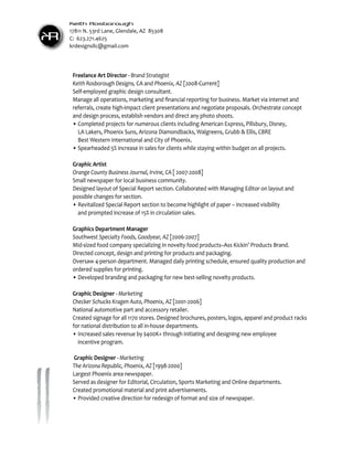 KR
Keith Rosborough
17811 N. 53rd Lane, Glendale, AZ 85308
C: 623.271.4625
krdesignsllc@gmail.com
Freelance Art Director - Brand Strategist
Keith Rosborough Designs, CA and Phoenix, AZ [2008-Current]
Self-employed graphic design consultant.
Manage all operations, marketing and financial reporting for business. Market via internet and
referrals, create high-impact client presentations and negotiate proposals. Orchestrate concept
and design process, establish vendors and direct any photo shoots.
•	Completed projects for numerous clients including American Express, Pillsbury, Disney,
	 LA Lakers, Phoenix Suns, Arizona Diamondbacks, Walgreens, Grubb & Ellis, CBRE
	 Best Western International and City of Phoenix.
•	Spearheaded 5% increase in sales for clients while staying within budget on all projects.
Graphic Artist
Orange County Business Journal, Irvine, CA [ 2007-2008]
Small newspaper for local business community.
Designed layout of Special Report section. Collaborated with Managing Editor on layout and
possible changes for section.
•	Revitalized Special Report section to become highlight of paper – increased visibility 		
	 and prompted increase of 15% in circulation sales.
Graphics Department Manager
Southwest Specialty Foods, Goodyear, AZ [2006-2007]
Mid-sized food company specializing in novelty food products–Ass Kickin’ Products Brand.
Directed concept, design and printing for products and packaging.
Oversaw 4-person department. Managed daily printing schedule, ensured quality production and
ordered supplies for printing.
•	Developed branding and packaging for new best-selling novelty products.
Graphic Designer - Marketing
Checker Schucks Kragen Auto, Phoenix, AZ [2001-2006]
National automotive part and accessory retailer.
Created signage for all 1170 stores. Designed brochures, posters, logos, apparel and product racks
for national distribution to all in-house departments.
•	Increased sales revenue by $400K+ through initiating and designing new employee
	 incentive program.
Graphic Designer - Marketing
The Arizona Republic, Phoenix, AZ [1998-2000]
Largest Phoenix area newspaper.
Served as designer for Editorial, Circulation, Sports Marketing and Online departments.
Created promotional material and print advertisements.
•	Provided creative direction for redesign of format and size of newspaper.
 