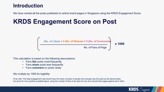 (No. of Likes) + 2 (No. of Shares) + 5 (No. of Comments)
No. of Fans of Page
KRDS Engagement Score on Post
x 1000
This calculation is based on the following assumptions:
• Fans like posts most frequently
• Fans share posts less frequently
• Fans comment on posts rarely
We multiply by 1000 for legibility
Final note: The ideal engagement rate would have the reach (number of people who actually saw the post) as the denominator,
but since it's not a publicly available figure, using the number of fans is the best we can do to benchmark pages against each other.
Introduction
We have ranked all the posts published on airline brand pages in Singapore using the KRDS Engagement Score.
 