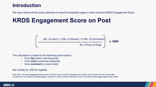 (No. of Likes) + 2 (No. of Shares) + 5 (No. of Comments)
No. of Fans of Page
KRDS Engagement Score on Post
x 1000
This calculation is based on the following assumptions:
• Fans like posts most frequently
• Fans share posts less frequently
• Fans comment on posts rarely
We multiply by 1000 for legibility
Final note: The ideal engagement rate would have the reach (number of people who actually saw the post) as the denominator,
but since it's not a publicly available figure, using the number of fans is the best we can do to benchmark pages against each other.
Introduction
We have ranked all the posts published on travel & hospitality pages in India using the KRDS Engagement Score.
 