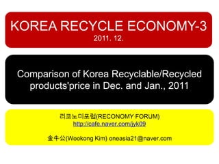 KOREA RECYCLE ECONOMY-3
                   2011. 12.




Comparison of Korea Recyclable/Recycled
  products'price in Dec. and Jan., 2011


         리코노미포럼(RECONOMY FORUM)
           http://cafe.naver.com/jyk09

      金牛公(Wookong Kim) oneasia21@naver.com
 