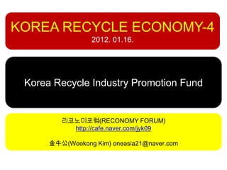 KOREA RECYCLE ECONOMY-4
                 2012. 01.16.




 Korea Recycle Industry Promotion Fund


         리코노미포럼(RECONOMY FORUM)
           http://cafe.naver.com/jyk09

      金牛公(Wookong Kim) oneasia21@naver.com
 