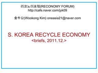 리코노미포럼(RECONOMY FORUM)
      http://cafe.naver.com/jyk09

 金牛公(Wookong Kim) oneasia21@naver.com




S. KOREA RECYCLE ECONOMY
          <briefs, 2011.12.>
 