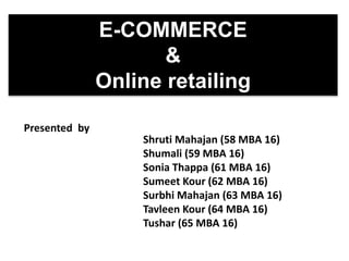 E-COMMERCE
&
Online retailing
Presented by
Shruti Mahajan (58 MBA 16)
Shumali (59 MBA 16)
Sonia Thappa (61 MBA 16)
Sumeet Kour (62 MBA 16)
Surbhi Mahajan (63 MBA 16)
Tavleen Kour (64 MBA 16)
Tushar (65 MBA 16)
 