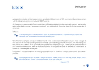 Após a implementação, veriﬁcamos aumento na geração de MQLs em mais de 50% no primeiro mês, com esse número
subindo até o processo se tornar maduro e 100% funcional.
Os Prospectores passaram a ter foco único em gerar MQLs e conseguiam criar discursos cada vez mais segmentados
após realizar daily meetings ( pequenos encontros ) com a Inteligência Comercial, afetando diretamente a taxa de
conversão.
CAPÍTULO 01
Uma ferramenta completa para quem está começando e não pode investir milhares de reais para iniciar a criação de
uma estrutura de inbound capaz de gerar listas com leads quentes é o blog gomatchupfranchise.com. Nesse blog você
terá acesso uma audiência muito qualiﬁcada, serviço de assessoria para produção e publicação de conteúdo inbound
para o mercado de franquias, além de espaços disponíveis no blog para seu pixel de remarketing e formulários de
conversão. Comece a gerar listas agora!
Compartilhe e troque experiências em nosso grupo de discussão no Facebook . Começou bem ! Vamos lá só faltam 4
passos !
Reﬂexão:
Sua empresa possui uma ferramenta capaz de promover conteúdo e capturar leads que possuam
aﬁnidade com investimentos no mercado de franquias ?
Conheço pessoas que triunfam e sempre triunfarão, sabem por quê? Eu lhes direi porque, porque nunca
desistem de seus sonhos e sempre terminam aquilo que começam.
Napoleon Hill
11
 