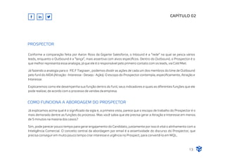 Conforme a comparação feita por Aaron Ross da Gigante Salesforce, o Inbound é a “rede” na qual se pesca vários
leads, enquanto o Outbound é a “lança”, mais assertiva com alvos especíﬁcos. Dentro do Outbound, o Prospector é o
que melhor representa essa analogia, já que ele é o responsável pelo primeiro contato com os leads, via Cold Mail.
Já fazendo a analogia para o P.E.F Tiagraan , podemos dividir as ações de cada um dos membros do time de Outbound
pelo funil do AIDA (Atração - Interesse - Desejo - Ação). O escopo do Prospector contempla, especiﬁcamente, Atração e
Interesse.
Explicaremos como ele desempenha sua função dentro do funil, seus indicadores e quais as diferentes funções que ele
pode realizar, de acordo com o processo de vendas da empresa.
CAPÍTULO 02
PROSPECTOR
Já explicamos acima qual é o signiﬁcado da sigla e, a primeira vista, parece que o escopo de trabalho do Prospector é o
mais demorado dentre as funções do processo. Mas você sabia que ele precisa gerar a Atração e Interesse em menos
de 5 minutos na maioria dos casos?
Sim, pode parecer pouco tempo para gerar engajamento do Candidato, justamente por isso é vital o alinhamento com a
Inteligência Comercial. O conceito central da abordagem por email é a assertividade do discurso do Prospector, que
precisa conseguir em muito pouco tempo criar interesse e urgência no Prospect, para convertê-lo em MQL.
COMO FUNCIONA A ABORDAGEM DO PROSPECTOR
13
 