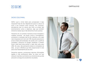 Deﬁnir qual o email ideal para prospecção é algo
impossível hoje em dia. Depende de qual é a cultura na
qual o seu produto está inserido. Por exemplo,
percebemos que na cultura dos EUA, os emails são
extremamente curtos e objetivos, algo que também
tentamos realizar aqui e não obtivemos muito sucesso.
Tentamos em um primeiro momento enviar templates (
modelos prontos) de emails curtos e homogêneos,
entretanto o resultado não foi dos melhores, com reply
rate ( respostas ) em torno de 10%. Quando passamos a
enviar emails personalizados de acordo com o perﬁl do
Candidato ( pesquisa no Google ,Facebook e Linkedin
foram vitais para esse ponto), o reply rate subiu para
26%. No caso, não precisamos deixar os templates de
lado, já que a eﬁciência que eles proporcionam é vital
para o bom desempenho do seu time.
Passamos apenas a acrescentar algumas informações
ligadas à vida proﬁssional deles, ao setor em que
estavam inseridos e ao histórico ou momento da sua vida
pessoal e conseguimos excelentes resultados.
CAPÍTULO 02
DICAS COLD MAIL
14
 