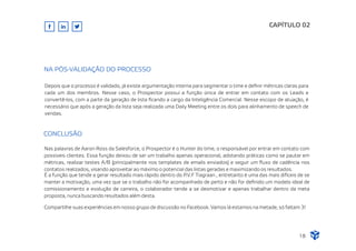 CAPÍTULO 02
Nas palavras de Aaron Ross da Salesforce, o Prospector é o Hunter do time, o responsável por entrar em contato com
possíveis clientes. Essa função deixou de ser um trabalho apenas operacional, adotando práticas como se pautar em
métricas, realizar testes A/B (principalmente nos templates de emails enviados) e seguir um ﬂuxo de cadência nos
contatos realizados, visando aproveitar ao máximo o potencial das listas geradas e maximizando os resultados.
É a função que tende a gerar resultado mais rápido dentro do P.V.F Tiagraan , entretanto é uma das mais difíceis de se
manter a motivação, uma vez que se o trabalho não for acompanhado de perto e não for deﬁnido um modelo ideal de
comissionamento e evolução de carreira, o colaborador tende a se desmotivar e apenas trabalhar dentro da meta
proposta, nunca buscando resultados além desta.
Compartilhe suas experiências em nosso grupo de discussão no Facebook. Vamos lá estamos na metade, só faltam 3!
CONCLUSÃO
Depois que o processo é validado, já existe argumentação interna para segmentar o time e deﬁnir métricas claras para
cada um dos membros. Nesse caso, o Prospector possui a função única de entrar em contato com os Leads e
convertê-los, com a parte da geração de lista ﬁcando a cargo da Inteligência Comercial. Nesse escopo de atuação, é
necessário que após a geração da lista seja realizada uma Daily Meeting entre os dois para alinhamento de speech de
vendas.
NA PÓS-VALIDAÇÃO DO PROCESSO
18
 