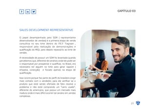 O papel desempenhado pelo SDR ( representante
desenvolvedor de vendas) é a primeira etapa de venda
consultiva no seu time dentro do P.E.F Tiagraan ,
responsável pela realização de demonstrações e
qualiﬁcação do MQL para depois repassá-lo ao time de
vendas.
A necessidade de possuir um SDR foi levantada quando
percebemos que, diferente de cenários onde ele pode ser
o responsável por prospectar e qualiﬁcar, no Brasil, era
necessário ter alguém no time para gerar rapport (
empatia, conecção) e focado apenas na etapa de
qualiﬁcação.
Isso ocorre porque faz parte do perﬁl do brasileiro exigir
mais contato com o vendedor, para ele veriﬁcar se o
produto que está sendo ofertado de fato resolve o
problema e não está comprando um “carro usado”,
diferente do americano, que possui um mercado mais
maduro onde é mais difícil ocorrer tal cenário em vendas
complexas.
CAPÍTULO 03
SALES DEVELOPMENT REPRESENTATIVE
21
 