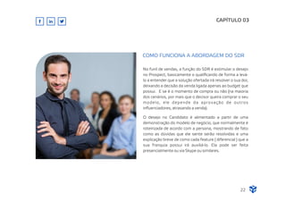 No funil de vendas, a função do SDR é estimular o desejo
no Prospect, basicamente o qualiﬁcando de forma a levá-
lo a entender que a solução ofertada irá resolver o sua dor,
deixando a decisão da venda ligada apenas ao budget que
possui. E se é o momento de compra ou não (na maioria
dos cenários, por mais que o decisor queira comprar o seu
modelo, ele depende da aprovação de outros
inﬂuenciadores, atrasando a venda).
O desejo no Candidato é alimentado a partir de uma
demonstração do modelo de negócio, que normalmente é
roteirizada de acordo com a persona, mostrando de fato
como as dúvidas que ele sente serão resolvidas e uma
explicação breve de como cada feature ( diferencial ) que a
sua franquia possui irá auxiliá-lo. Ela pode ser feita
presencialmente ou via Skype ou similares.
CAPÍTULO 03
COMO FUNCIONA A ABORDAGEM DO SDR
22
 