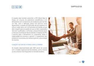 É trabalho dele também preencher o RTC (Road Map to
Close), um conjunto de parâmetros pré-deﬁnidos e em
alinhamento com os executivos de vendas do que é de fato
um SQL. Sem a deﬁnição desse SLA (Service Level
Agreement), o trabalho do SDR pode não ser assertivo e é
comum surgir atrito com os Executivos de Vendas, já que
abre margem para acusações de que os SQLs repassados
não eram qualiﬁcados o suﬁciente, comprometendo assim
a meta de conversão em Novos Clientes. O objetivo do RTC
( caminho para o fechamento ) é, justamente, retirar a
subjetividade do processo e garantir o mapeamento dos
problemas no processo, de maneira a permitir uma correção
do mesmos.
FUNÇÕES DO SDR DE ACORDO COM O CENÁRIO
CAPÍTULO 03
As funções desempenhadas pelo SDR variam de acordo
com o modelo organizacional da empresa, vamos mostrar
os dois cenários mais frequentes no mercado brasileiro.
23
 