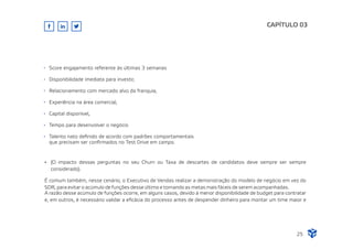 CAPÍTULO 03
Score engajamento referente às últimas 3 semanas
Disponibilidade imediata para investir,
Relacionamento com mercado alvo da franquia,
Experiência na área comercial,
Capital disponível,
Tempo para desenvolver o negócio
Talento nato deﬁnido de acordo com padrões comportamentais
que precisam ser conﬁrmados no Test Drive em campo.
Ÿ (O impacto dessas perguntas no seu Churn ou Taxa de descartes de candidatos deve sempre ser sempre
considerado).
É comum também, nesse cenário, o Executivo de Vendas realizar a demonstração do modelo de negócio em vez do
SDR, para evitar o acúmulo de funções desse último e tornando as metas mais fáceis de serem acompanhadas.
A razão desse acúmulo de funções ocorre, em alguns casos, devido à menor disponibilidade de budget para contratar
e, em outros, é necessário validar a eﬁcácia do processo antes de despender dinheiro para montar um time maior e
25
 