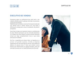 Focaremos agora no proﬁssional que mais teve o seu
trabalho afetado pelas mudanças ocorridas no processo,
o Executivo de Vendas.
Sabemos que o processo comercial foi bastante alterado
nos últimos anos e vamos resumir em uma frase a
diferença do antigo para o atual: Vendedores não devem
prospectar.
Essa frase intrigou por bastante tempo os proﬁssionais
da área. Muitos pensavam que era arriscado abandonar
um modelo que tinha relativo sucesso durante bastante
tempo por algo completamente novo e que ainda
precisava ser validado.
CAPÍTULO 04
EXECUTIVO DE VENDAS
31
Por ﬁm, a experiência de Aaron Ross na Salesforce se
provou um grande sucesso, tirando a empresa
rapidamente do zero para faturar mais de 100 milhões de
dólares em poucos anos. É claro que existem outros
fatores que inﬂuenciaram na rápida evolução, como por
exemplo o produto ser um SaaS (Software as a Service).
 