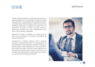 O ticket médio de acordo com as personas proporcionar a
implementação tanto de estratégias de Inbound quanto
Outbound, baixa complexidade de operação do produto
comparado aos similares da época, dentre outros. Mas o
verdadeiro diferencial do trabalho do Aaron Ross foi
segmentar as áreas e ainda conseguir manter o
alinhamento perfeito entre elas, especializando cada
setor e maximizando os resultados.
Falaremos do papel do Vendedor no cenário atual, os
perﬁs mais encontrados no mercado e indicadores de
sucesso do processo.
CAPÍTULO 04
32
Antigamente o vendedor realizava todo o processo
comercial, independentemente da complexidade da
venda realizada. Ele prospectava, qualiﬁcava e fechava o
deal (em alguns casos, acompanha a conta, atuando no
pós venda). Até então, não havia críticas relevantes ao
processo ser realizado dessa maneira, ainda mais se o
vendedor fosse especialista em alguma técnica de venda,
como o Spin e Action Selling, por exemplo.
 