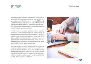 Antigamente o vendedor realizava todo o processo
comercial, independentemente da complexidade da
venda realizada. Ele prospectava, qualiﬁcava e fechava o
deal (em alguns casos, acompanha a conta, atuando no
pós venda). Até então, não havia críticas relevantes ao
processo ser realizado dessa maneira, ainda mais se o
vendedor fosse especialista em alguma técnica de venda,
como o Spin e Action Selling, por exemplo.
Entretanto, havia um ponto que intrigava Aaron Ross: as
empresas não conseguiam escalar as suas vendas. Se o
produto vendido não fosse para o mercado B2C ou algo
de extrema necessidade, como um ERP da SAP ( sistema
de gestão alemão líder no seguimento empresarial ),
diﬁcilmente as empresas cresciam com previsibilidade de
receita. Mas por que isso acontecia?
CAPÍTULO 04
33
Entretanto, havia um ponto que intrigava Aaron Ross: as
empresas não conseguiam escalar as suas vendas. Se o
produto vendido não fosse para o mercado B2C ou algo
de extrema necessidade, como um ERP da SAP ( sistema
de gestão alemão líder no seguimento empresarial ),
diﬁcilmente as empresas cresciam com previsibilidade de
receita. Mas por que isso acontecia?
 
