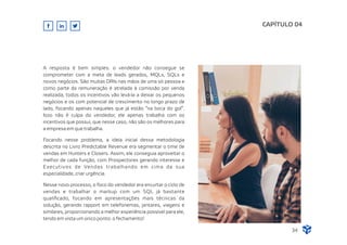 A resposta é bem simples: o vendedor não consegue se
comprometer com a meta de leads gerados, MQLs, SQLs e
novos negócios. São muitas DRIs nas mãos de uma só pessoa e
como parte da remuneração é atrelada à comissão por venda
realizada, todos os incentivos vão levá-la a deixar os pequenos
negócios e os com potencial de crescimento no longo prazo de
lado, focando apenas naqueles que já estão “na boca do gol”.
Isso não é culpa do vendedor, ele apenas trabalha com os
incentivos que possui, que nesse caso, não são os melhores para
a empresa em que trabalha.
Focando nesse problema, a ideia inicial dessa metodologia
descrita no Livro Predictable Revenue era segmentar o time de
vendas em Hunters e Closers. Assim, ele conseguia aproveitar o
melhor de cada função, com Prospectores gerando interesse e
Executivos de Vendas trabalhando em cima da sua
especialidade, criar urgência.
Nesse novo processo, o foco do vendedor era encurtar o ciclo de
vendas e trabalhar o markup com um SQL já bastante
qualiﬁcado, focando em apresentações mais técnicas da
solução, gerando rapport em telefonemas, jantares, viagens e
similares, proporcionando a melhor experiência possível para ele,
tendo em vista um único ponto: o fechamento!
CAPÍTULO 04
34
 