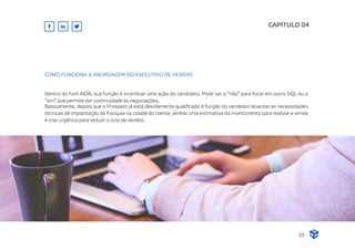 Dentro do funil AIDA, sua função é incentivar uma ação do candidato. Pode ser o “não” para focar em outro SQL ou o
“sim” que permite dar continuidade às negociações.
Basicamente, depois que o Prospect já está devidamente qualiﬁcado é função do vendedor levantar as necessidades
técnicas de implantação da franquia no cidade do cliente, alinhar uma estimativa do investimento para realizar a venda
e criar urgência para reduzir o ciclo de vendas.
CAPÍTULO 04
35
COMO FUNCIONA A ABORDAGEM DO EXECUTIVO DE VENDAS
 