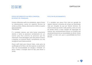 Existem diferentes perﬁs de vendedores, alguns focam
no relacionamento, outros em aspectos técnicos da
venda ou ambos. Abaixo, descrevemos melhor os quatro
tipos existentes:
Transacional
É o vendedor passivo, que evita buscar ativamente
clientes e tenta se posicionar corretamente em um
evento para ﬁcar próximo às personas que lhe
interessam. Evita abordagens para não parecer invasivo
e espantar um possível cliente, normalmente cria uma
situação em que o lead vai até ele.
Possui perﬁl ideal para Inbound Sales, onde parte da
qualiﬁcação já foi feita e ele deve apenas se aprofundar
mais nas funcionalidades da solução e entender um
pouco melhor a situação atual do SQL para fechar a
venda.
É o vendedor que possui foco total em geração de
rapport, fazendo o processo de compra ser direcionado
mais por emoções do que por fatores técnicos. Ao
mesmo tempo que existe o lado positivo, como um ciclo
de vendas menor e maior margem de negociação do
markup, sem necessariamente possuir um produto que
atenda perfeitamente as necessidades do cliente. Existe
também um lado ruim, que é a possibilidade de Churn
elevado.
CAPÍTULO 04
36
PERFIS RECORRENTES NA ÁREA COMERCIAL
EM REDES DE FRANQUIAS.
FOCO EM RELACIONAMENTO
 