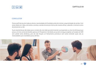 CAPÍTULO 04
37
CONSULTOR
Possui perﬁl de escutar todas as dores e necessidades do Candidato antes de montar a argumentação de vendas. Com
esses dados em mãos, ele tende a conciliar a venda emocional e técnica de maneira eﬁcaz, sabendo o momento certo
de pressionar ou não.
Suas características são ideais para o cenário de uma rede que está iniciando sua expansão ou uma microfranquia que
possui um time comercial dividido apenas em Prospector e Vendedor, já que ele consegue englobar as funções do SDR
sem perder tanta eﬁciência, pois ele não forçará um fechamento prematuro sem antes entender quais são as
necessidades que o Candidato possui de fato.
 