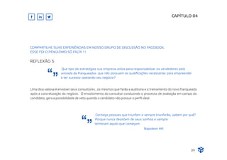 Conheço pessoas que triunfam e sempre triunfarão, sabem por quê?
Porque nunca desistem de seus sonhos e sempre
terminam aquilo que começam.
Napoleon Hill
CAPÍTULO 04
COMPARTILHE SUAS EXPERIÊNCIAS EM NOSSO GRUPO DE DISCUSSÃO NO FACEBOOK.
ESSE FOI O PENÚLTIMO SÓ FALTA 1!
REFLEXÃO 5
Que tipo de estratégias sua empresa utiliza para responsabilizar os vendedores pela
entrada de franqueados que não possuem as qualiﬁcações necessárias para empreender
e ter sucesso operando seu negócio?
Uma dica valiosa é envolver seus consultores , os mesmos que farão a auditoria e o treinamento do novo franqueado
após a concretização do negócio. O envolvimento do consultor conduzindo o processo de avaliação em campo do
candidato, gera a possibilidade de veto quando o candidato não possuir o perﬁl ideal.
39
 