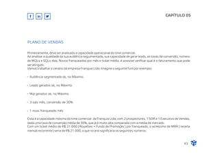 Primeiramente, deve ser analisado a capacidade operacional do time comercial.
Ao analisar a qualidade da sua audiência seguimentada, sua capacidade de gerar leads, as taxas de conversão, número
de MQLs e SQLs dias, Novos franqueados por mês e ticket médio, é possível veriﬁcar qual é o faturamento que pode
ser atingido.
Vamos trabalhar o cenário da empresa Franquia Ltda. Imagine o seguinte funil por exemplo:
CAPÍTULO 05
43
PLANO DE VENDAS
Essa é a capacidade máxima do time comercial da Franquia Ltda, com 2 prospectores, 1 SDR e 1 Executivo de Vendas,
dada uma taxa de conversão média de 30%, que já é muito alta comparada com a média de mercado.
Com um ticket médio de R$ 21.000 ( Royalties + Fundo de Promoção ) por franqueado, o acréscimo de MRR ( receita
mensal recorrente ) seria de R$ 21.000, o que no ano signiﬁcaria os seguintes números:
Audiência segmentada ok, no Máximo.
Leads gerados ok, no Máximo
Mql gerados ok, no Máximo
3 sqls mês, conversão de 30%
1 novo franqueado mês
 