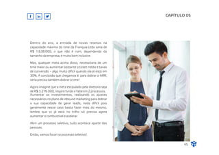 CAPÍTULO 05
45
Dentro do ano, a entrada de novas receitas na
capacidade máxima do time da Franquia Ltda seria de
R$ 1.638.000, o que não é ruim, dependendo do
tamanho da empresa, é muito bom inclusive.
Mas, qualquer meta acima disso, necessitaria de um
time maior ou aumentar bastante o ticket médio e taxas
de conversão – algo muito difícil quando ela já está em
30%. A conclusão que chegamos é: para dobrar o ARR,
seria preciso também dobrar o time!
Agora imagine que a meta estipulada pela diretoria seja
de R$ 3.276.000, respire fundo e fatie em 2 processos.
Aumentar os investimentos, realizando os ajustes
necessários no plano de inbound marketing para dobrar
a sua capacidade de gerar leads, nada difícil pois
geralmente nesse caso basta fazer mais do mesmo,
lembre que vc já está no trilho só precisa agora
aumentar o combustível e acelerar.
Abrir um processo seletivo, tudo acontece apartir das
pessoas.
Então, vamos focar no processo seletivo!
 