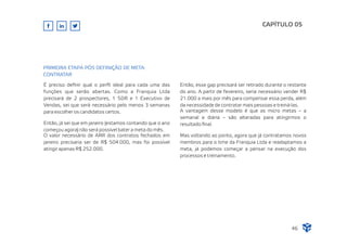 É preciso deﬁnir qual o perﬁl ideal para cada uma das
funções que serão abertas. Como a Franquia Ltda
precisará de 2 prospectores, 1 SDR e 1 Executivo de
Vendas, sei que será necessário pelo menos 3 semanas
para escolher os candidatos certos.
Então, já sei que em janeiro (estamos contando que o ano
começou agora) não será possível bater a meta do mês.
O valor necessário de ARR dos contratos fechados em
janeiro precisaria ser de R$ 504.000, mas foi possível
atingir apenas R$ 252.000.
CAPÍTULO 05
46
PRIMEIRA ETAPA PÓS DEFINIÇÃO DE META:
CONTRATAR
Então, esse gap precisará ser retirado durante o restante
do ano. A partir de fevereiro, seria necessário vender R$
21.000 a mais por mês para compensar essa perda, além
da necessidade de contratar mais pessoas e treiná-las.
A vantagem desse modelo é que as micro metas – a
semanal e diária – são alteradas para atingirmos o
resultado ﬁnal.
Mas voltando ao ponto, agora que já contratamos novos
membros para o time da Franquia Ltda e readaptamos a
meta, já podemos começar a pensar na execução dos
processos e treinamento.
 