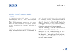 CAPÍTULO 05
47
SEGUNDA ETAPA PÓS DEFINIÇÃO DE META:
TREINAR
O tempo de contratação médio varia de 2 a 3 semanas,
certo?! Também disse que a meta já seria readaptado
para fevereiro.
Agora você pode estar se perguntando: como diabos
treinar um time tão rápido? No planejamento, devemos
ter bem deﬁnido o tempo médio para capacitação da
equipe.
Na Tiagraan e também em nossos clientes, o tempo
médio de treinamento varia de uma a duas semanas, no
máximo.
Como somos deﬁnitivamente contra ensinar conteúdos
que não serão utilizados durante o processo e são
apenas de cunho teórico, utilizamos a lógica de Pareto.
Pegamos os 20% do treinamento que gera 80% do
conhecimento e ensinamos os novos membros do time.
Esses 20% vão desde o discurso comercial a ser
utilizado até como funciona o ﬂuxo de cadência!
Após eles começarem a executar as atividades é que
aplicamos os outros 80% do treinamento.
Lembrando que tudo isso é feito tendo em vista o
planejamento em venda. Para a Franquia Ltda cumprir o
gap de um mês, é necessário fazer o time performar o
mais rápido possível, então, o treinamento deve ser
alinhado a essa necessidade.
 