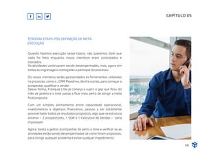 Quando falamos execução nesse tópico, não queremos dizer que
nada foi feito enquanto novos membros eram contratados e
treinados.
As atividades continuaram sendo desempenhadas, mas, agora sim
todas as engrenagens começarão a participar do processo.
Os novos membros serão apresentados às ferramentas utilizadas
no processo, como o , CRM Pipedrive, dentre outras, para começar a
prospectar, qualiﬁcar e vender.
Dessa forma, Franquia Ltda já começa a suprir o gap que ﬁcou do
mês de janeiro e o time passa a ﬁcar mais perto de atingir a meta
ﬁnal proposta.
Com um simples alinhamento entre capacidade operacional,
investimentos e objetivos ﬁnanceiros, passou a ser totalmente
possível bater todos os resultados propostos, algo que na estrutura
anterior – 2 prospectores, 1 SDR e 1 Executivo de Vendas – seria
impossível.
Agora, basta o gestor acompanhar de perto o time e veriﬁcar se as
atividades estão sendo desempenhadas tal como foram propostas,
para corrigir qualquer problema e evitar qualquer impedimento.
CAPÍTULO 05
48
TERCEIRA ETAPA PÓS DEFINIÇÃO DE META:
EXECUÇÃO
 