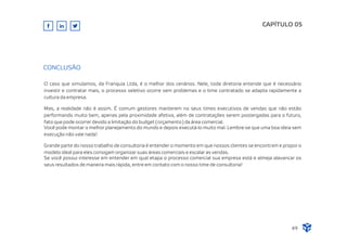 O caso que simulamos, da Franquia Ltda, é o melhor dos cenários. Nele, toda diretoria entende que é necessário
investir e contratar mais, o processo seletivo ocorre sem problemas e o time contratado se adapta rapidamente a
cultura da empresa.
Mas, a realidade não é assim. É comum gestores manterem no seus times executivos de vendas que não estão
performando muito bem, apenas pela proximidade afetiva, além de contratações serem postergadas para o futuro,
fato que pode ocorrer devido a limitação do budget ( orçamento ) da área comercial.
Você pode montar o melhor planejamento do mundo e depois executá-lo muito mal. Lembre-se que uma boa ideia sem
execução não vale nada!
Grande parte do nosso trabalho de consultoria é entender o momento em que nossos clientes se encontram e propor o
modelo ideal para eles consigam organizar suas áreas comerciais e escalar as vendas.
Se você possui interesse em entender em qual etapa o processo comercial sua empresa está e almeja alavancar os
seus resultados de maneira mais rápida, entre em contato com o nosso time de consultoria!
CAPÍTULO 05
49
CONCLUSÃO
 