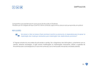 Vai colocar a mão na massa e fazer acontecer sozinho ou precisa de um especialista para te apoiar na
implantação das mudanças necessárias para implantação mais rápida desses processos?
CAPÍTULO 05
50
Compartilhe suas experiências em nosso grupo de discussão no Facebook.
Parabéns por ter chegado até aqui! Esse foi o último conteúdo, agora vamos colocar tudo que aprendeu em prática!
A Tiagraan através de uma análise de pré-vendas e vendas, faz o diagnóstico das disfunções e, juntamente com os
clientes, desenha estratégias. A ação orienta modiﬁcações ou implantações necessárias, desde a sugestão de
ferramentas até a contratação de um novo time comercial, com a mensurarão mensal dos resultados obtidos.
REFLEXÃO
 