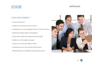 CAPÍTULO 05
51
O que nós fazemos ?
Cuidamos do processo de ponta a ponta
Trabalhamos em uma abordagem "hands on” ( mão na massa )
Realizamos análises táticas e estratégicas
Direcionamos ações de correção e/ou estruturação
Ajudamos na contratação de equipes
Treinamos seu time para eﬁcácia máxima
Acompanhamos seu time durante todo processo
Implementamos os indicadores que você tanto precisa
O QUE NÓS FAZEMOS ?
 