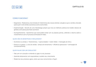 CAPÍTULO 05
52
COMO FUNCIONA?
Diagnóstico - Realizamos uma imersão em 3 elementos dos nossos clientes: solução ( o que vc vende ), mercado
( para quem você vende ) e processo ( como você vende )
Implementação - Através de uma metodologia própria que inclui as melhores práticas do modelo clássico de
gestão ( como pdca ) para fazer acontecer.
Acompanhamento - Garantimos que você poderá andar com as próprias pernas, colhendo o retorno sobre o
investimento e com um processo otimizado em mãos.
QUAIS SÃO OS BENEFÍCIOS E RESULTADOS?
Aumentar as vendas ( + fechamentos, + oportunidades + ticket médio + motivação do time )
Diminuir os gastos (- ciclo de vendas - tempo de treinamento + eﬁciência operacional + otimização de
comissionamento)
QUER FALAR COM UM CONSULTOR?
Fale com um consultor e entenda os gaps no seu processo
Aprenda diretamente com especialistas e acelere seu crescimento
Modernize seu processo agora, antes que seus concorrentes o façam
 