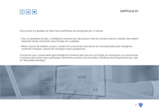 Foco na qualidade da lista, a inteligência comercial por não possuir meta de contatos diários a realizar, eles podem
dispender tempo montando listas focadas em qualidade.
Menor volume de trabalho, já que o número de concorrentes que devem ser acompanhados pela inteligência
comercial é limitado, mesmo em mercados muito competitivos.
CAPÍTULO 01
7
Outro ponto é a geração de listas mais qualiﬁcadas de prospecção por 2 motivos.
Concluímos que o responsável pela Inteligência Comercial deve assumir as funções de acompanhar os concorrentes
e também gerar listas mais qualiﬁcadas. Veriﬁcamos aumento da conversão e eﬁciência dos Prospectores (ver mais
em Resultados Gerados).
 