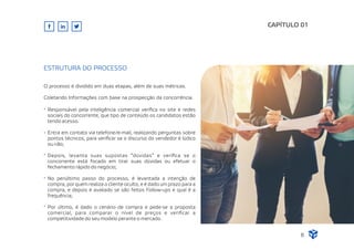 CAPÍTULO 01
Responsável pela inteligência comercial veriﬁca no site e redes
sociais do concorrente, que tipo de conteúdo os candidatos estão
tendo acesso.
Entra em contato via telefone/e-mail, realizando perguntas sobre
pontos técnicos, para veriﬁcar se o discurso do vendedor é lúdico
ou não;
Depois, levanta suas supostas “dúvidas” e veriﬁca se o
concorrente está focado em tirar suas dúvidas ou efetuar o
fechamento rápido do negócio;
No penúltimo passo do processo, é levantada a intenção de
compra, por quem realiza o cliente oculto, e é dado um prazo para a
compra, e depois é avaliado se são feitos Follow-ups e qual é a
frequência;
Por último, é dado o cenário de compra e pede-se a proposta
comercial, para comparar o nível de preços e veriﬁcar a
competitividade do seu modelo perante o mercado.
ESTRUTURA DO PROCESSO
8
O processo é dividido em duas etapas, além de suas métricas.
Coletando Informações com base na prospecção da concorrência.
 