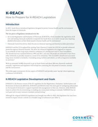 Introduction
In 2015, South Korea introduced legislation designed to protect human health and the environment
from the impact of chemicals.
The two pieces of legislation introduced were the:
	▶ Act on the Registration and Evaluation of Chemicals (K-REACH), which mandates the registration of all
new and existing chemicals marketed or imported into South Korea at ≥1 metric ton per year, requiring
detailed information on their likely hazard to human health and the environment1
	▶ Chemicals Control Act (CCA), which focuses on chemical reporting and chemical accident prevention.2
K-REACH and the CCA replaced the existing Toxic Chemical Control Act (TCCA) to provide enhanced
protection against chemical hazards. The drive for enhanced legislation was triggered in response
to an outbreak of toxic lung injury related to inhalation of a disinfectant used to clean humidifiers.
The disinfectant was marketed between 1995 and 2011, and over 150 people are estimated to have been
either definitely or possibly injured as a result of its inhalation.3
The humidifier disinfectant-associated
lung injury resulted in 62 deaths, 3 including young mothers and infants, as well as long-term morbidity
in survivors.4
With an estimated 44,000 chemicals in use in South Korea and about 300 new chemicals marketed
annually,5
registrants and regulators will be kept busy assessing the risk posed to humans, animals
and the environment.
This white paper summarizes the key aspects of K-REACH and provides some ‘top tips’ about registering
a substance to K-REACH.
K-REACH Legislative Development and Goals
K-REACH is the Korean version of the EU regulation for the Registration, Evaluation, Authorization and
Restriction of Chemicals (REACH). K-REACH and REACH share the main goal of cataloguing information
on the hazard of chemicals to support improved risk management in their use. However, while REACH
wants to achieve this by minimizing or avoiding any unnecessary testing on animals,6
K-REACH has no
such goal and in many instances mandates animal testing.5
Although the original K-REACH legislation was brought into effect in 2015, this legislation has now been
revised to impose stricter controls on a broader range of substances (see Table 1).
K-REACH
How to Prepare for K-REACH Legislation
 