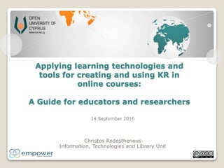 Applying learning technologies and
tools for creating and using KR in
online courses:
A Guide for educators and researchers
14 September 2016
Christos Rodosthenous
Information, Technologies and Library Unit
 