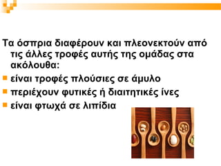 Τα όσπρια διαφέρουν και πλεονεκτούν από
  τις άλλες τροφές αυτής της ομάδας στα
  ακόλουθα:
 είναι τροφές πλούσιες σε άμυλο
 περιέχουν φυτικές ή διαιτητικές ίνες
 είναι φτωχά σε λιπίδια
 