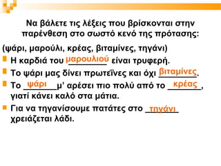 Να βάλετε τις λέξεις που βρίσκονται στην
    παρένθεση στο σωστό κενό της πρότασης:
(ψάρι, μαρούλι, κρέας, βιταμίνες, τηγάνι)
 Η καρδιά του μαρουλιού είναι τρυφερή.
                ________
                                     βιταμίνες
 Το ψάρι μας δίνει πρωτεΐνες και όχι ________.
      ψάρι                                κρέας
 Το _______μ’ αρέσει πιο πολύ από το _______,

  γιατί κάνει καλό στα μάτια.
 Για να τηγανίσουμε πατάτες στο _______
                                    τηγάνι
  χρειάζεται λάδι.
 