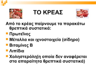 ΤΟ ΚΡΕΑΣ
Από το κρέας παίρνουμε τα παρακάτω
  θρεπτικά συστατικά:
 Πρωτεΐνες
 Μέταλλα και ιχνοστοιχεία (σίδηρο)
 Βιταμίνες Β
 Λιπίδια
 Χοληστερόλη(η οποία δεν αναφέρεται
  στα απαραίτητα θρεπτικά συστατικά)
 