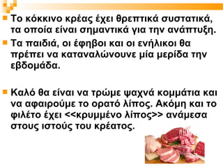  Το κόκκινο κρέας έχει θρεπτικά συστατικά,
  τα οποία είναι σημαντικά για την ανάπτυξη.
 Τα παιδιά, οι έφηβοι και οι ενήλικοι θα
  πρέπει να καταναλώνουνε μία μερίδα την
  εβδομάδα.

   Καλό θα είναι να τρώμε ψαχνά κομμάτια και
    να αφαιρούμε το ορατό λίπος. Ακόμη και το
    φιλέτο έχει <<κρυμμένο λίπος>> ανάμεσα
    στους ιστούς του κρέατος.
 