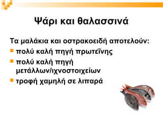 Ψάρι και θαλασσινά
Τα μαλάκια και οστρακοειδή αποτελούν:
 πολύ καλή πηγή πρωτεΐνης
 πολύ καλή πηγή
  μετάλλων/ιχνοστοιχείων
 τροφή χαμηλή σε λιπαρά
 