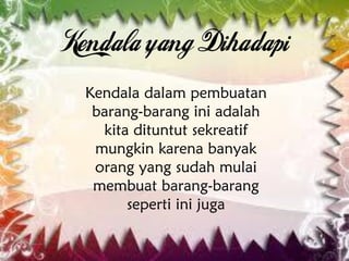 Kendala dalam pembuatan
barang-barang ini adalah
kita dituntut sekreatif
mungkin karena banyak
orang yang sudah mulai
membuat barang-barang
seperti ini juga
 