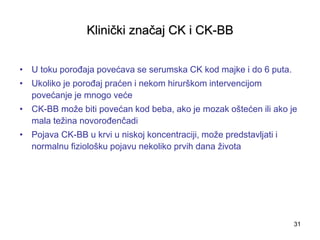 31
Klinički značaj CK i CK-BB
• U toku porođaja povećava se serumska CK kod majke i do 6 puta.
• Ukoliko je porođaj praćen i nekom hirurškom intervencijom
povećanje je mnogo veće
• CK-BB može biti povećan kod beba, ako je mozak oštećen ili ako je
mala težina novorođenčadi
• Pojava CK-BB u krvi u niskoj koncentraciji, može predstavljati i
normalnu fiziološku pojavu nekoliko prvih dana života
 