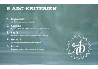 5 ADC-Kriterien

1.   Originalität
     Ist die Arbeit neu und originär?


2. Klarheit
     Kommuniziert die Arbeit ihre Inhalte verständlich?


3.   Kraft
     Bewirkt die Arbeit eine Bewusstseinsveränderung?


4.   Machart
     Ist die Arbeit handwerklich überzeugend?


5.   Freude
     Beglückt, berührt oder bereichert die Arbeit?




                                        Kontakter-Schule | © 2012 | Andreas Wiehrdt, München |  www.kontakterschule.de
 