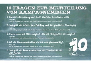 10 Fragen zur beurteilung
von kampagnenideen
1. Basiert die Lösung auf einer starken, kreativen Idee?
       Frage dich:
       Kann die Zielgruppe eine Beziehung zum Produkt aufbauen, so, wie es hier dramatisiert wird?



2. Spiegelt die Arbeit das Briefing und die gewählte Strategie?
       Frage dich:
       Wird die Zielgruppe genau die Botschaft /das versprechen erkennen, die /das im Briefing formuliert wurde?



3. Kann man die Idee mögen? Wird die Zielgruppe sie mögen?
       Frage dich:
       Würde ich meine Marke mögen, nachdem ich diese Arbeit wahrgenommen habe?



4. Ist die Kommunikation ehrlich und glaubwürdig?
      Frage dich:
      Wird die Zielgruppe das Versprechen glauben, so, wie es hier kommuniziert wird?



5. Spiegelt die Kommunikation die Persönlichkeit
   der Marke?
       Frage dich:
       Kann die Zielgruppe eine Beziehung zum Produkt aufbauen, so, wie es hier dramatisiert wird?
Frei übersetzt aus: Mel Schoen: Consumer Insights – Love them and leverage them
                                                                      Kontakter-Schule | © 2012 | Andreas Wiehrdt, München |  www.kontakterschule.de
 