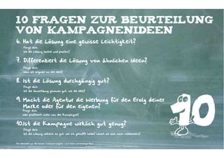 10 Fragen zur beurteilung
von kampagnenideen
6. Hat die Lösung eine gewisse Leichtigkeit?
       Frage dich:
       Ist die Lösung locker und positiv?



7. Differenziert die Lösung von ähnlichen Ideen?
       Frage dich:
       Was ist originär an der Idee?



8. Ist die Lösung durchgängig gut?
       Frage dich:
       Ist die Umsetzung genauso gut, wie die Idee?



9. Macht die Agentur die Werbung für den Erolg deiner
   Marke oder für den eigenen?
      Frage dich:
      Wer profitiert mehr von der Kampagne?



10.Ist die Kampagne wirklich gut genug?
       Frage dich:
       Ist die Lösung wirklich so gut, wie ich gehofft habe? Lässt sie sich noch verbessern?


Frei übersetzt aus: Mel Schoen: Consumer Insights – Love them and leverage them
                                                                      Kontakter-Schule | © 2012 | Andreas Wiehrdt, München |  www.kontakterschule.de
 